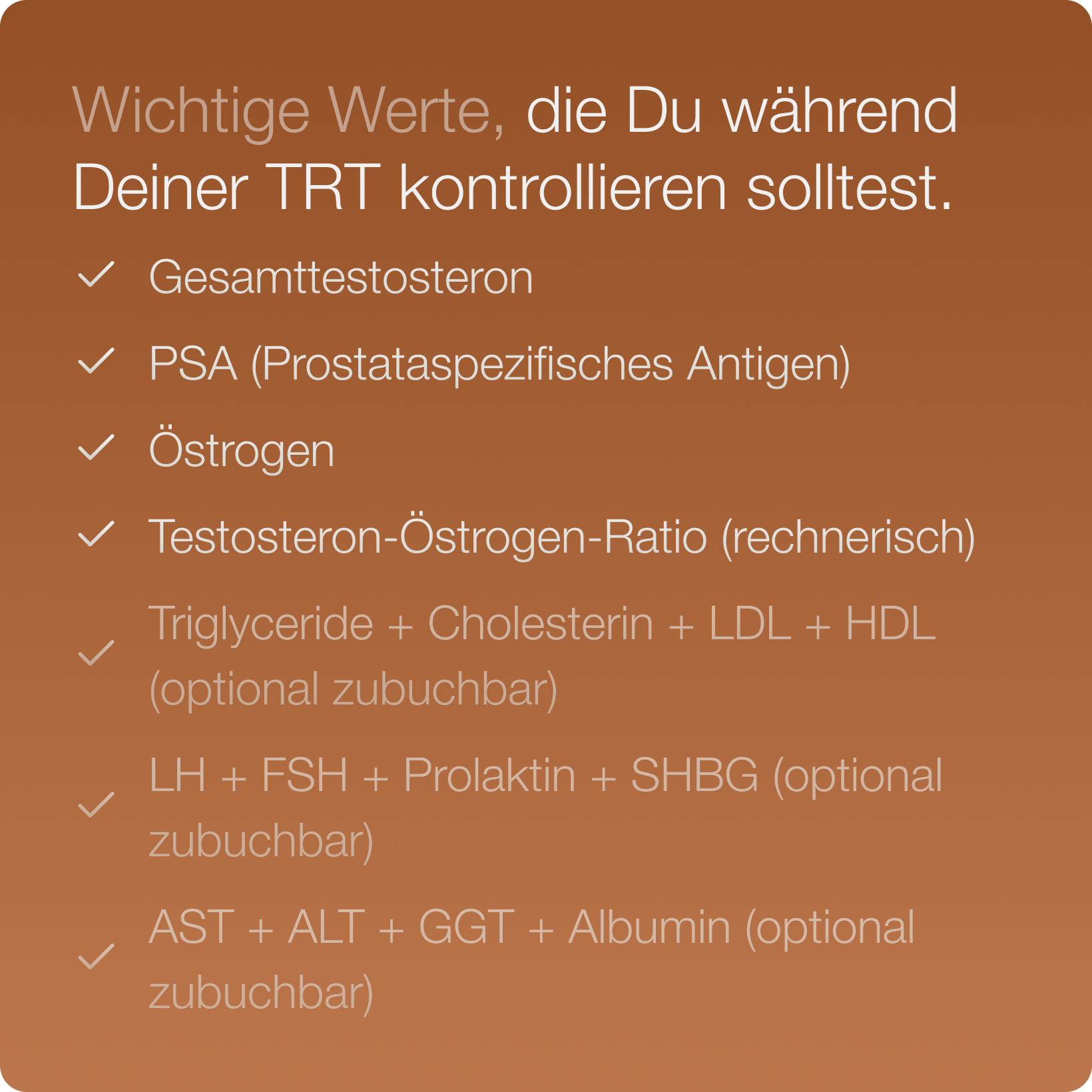 Wichtige Werte, die während einer TRT im Auge behalten werden sollten, werden im Test ermittelt: Gesamttestosteron, PSA und Östrogen, Testosteron-Östrogen-Ratio - inkl. optional zubuchbarer Werte (z.B. LH, FSH, LDL, HDL, etc.)